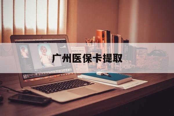 齐齐哈尔广州医保卡提取(广州医保卡提取多久到账)