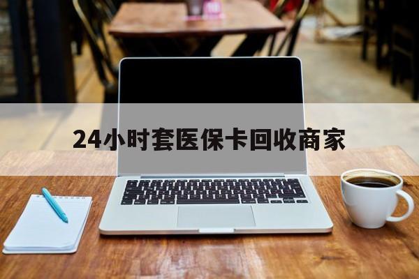 齐齐哈尔24小时套医保卡回收商家(24小时套医保卡回收商家有提成吗)