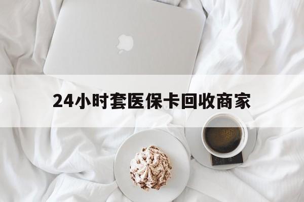 齐齐哈尔24小时套医保卡回收商家(24小时套医保卡回收商家会知道吗)