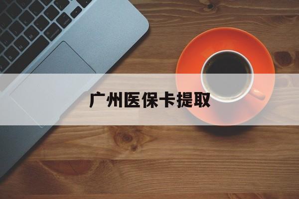 齐齐哈尔广州医保卡提取(广州医保卡提取流程)